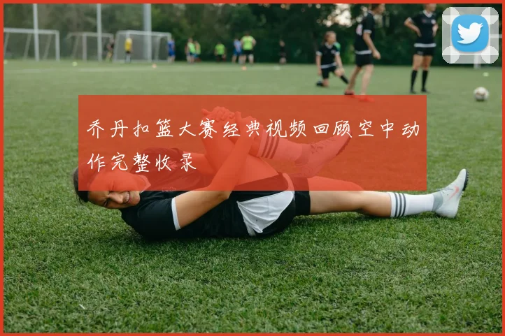 乔丹扣篮大赛经典视频回顾空中动作完整收录