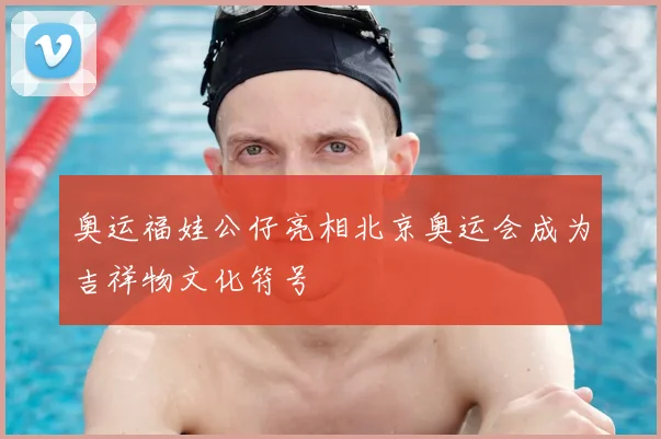 奥运福娃公仔亮相北京奥运会成为吉祥物文化符号