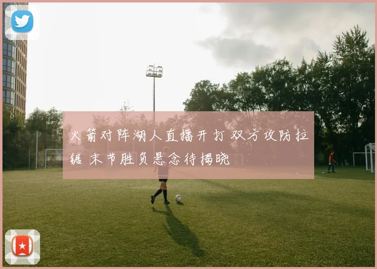 火箭对阵湖人直播开打 双方攻防拉锯 末节胜负悬念待揭晓