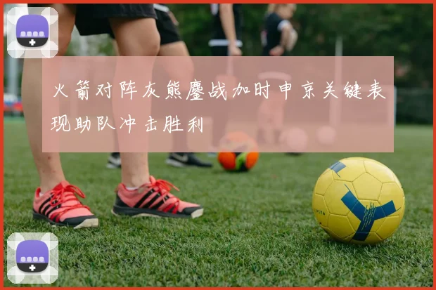 火箭对阵灰熊鏖战加时申京关键表现助队冲击胜利