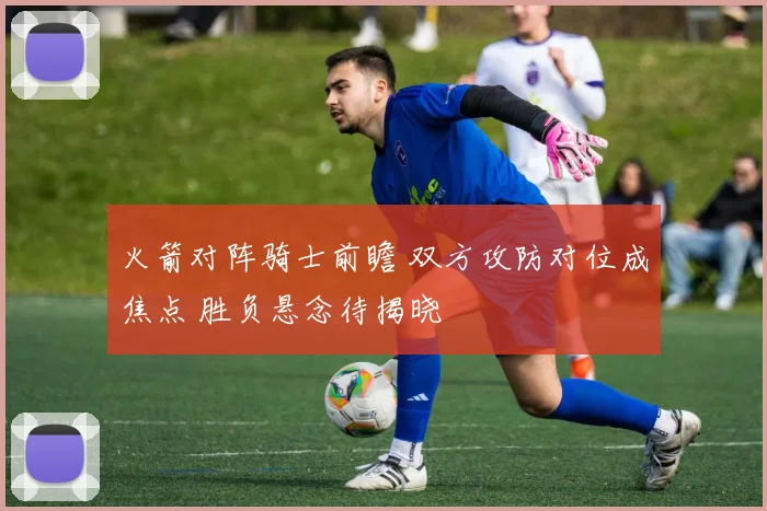 火箭对阵骑士前瞻 双方攻防对位成焦点 胜负悬念待揭晓