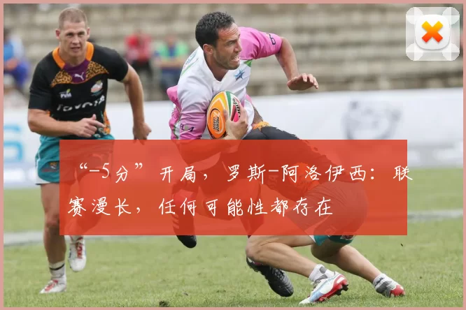 “-5分”开局，罗斯-阿洛伊西：联赛漫长，任何可能性都存在