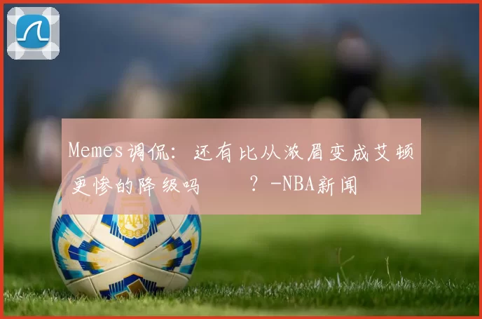 Memes调侃：还有比从浓眉变成艾顿更惨的降级吗‍️？-NBA新闻