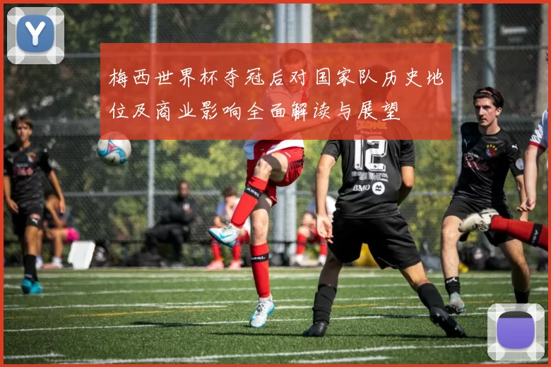 梅西世界杯夺冠后对国家队历史地位及商业影响全面解读与展望